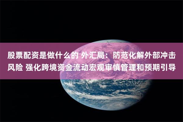 股票配资是做什么的 外汇局：防范化解外部冲击风险 强化跨境资金流动宏观审慎管理和预期引导