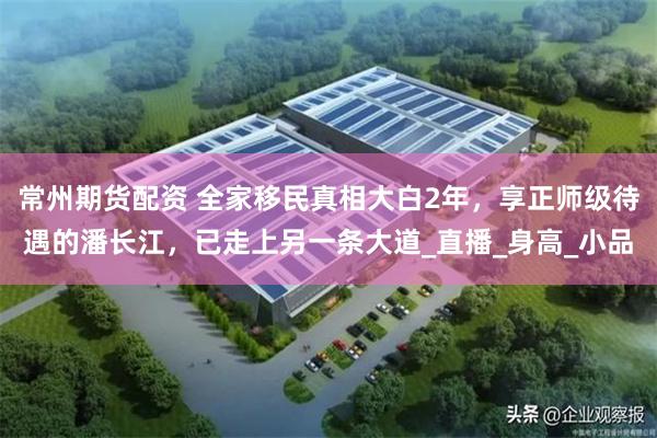 常州期货配资 全家移民真相大白2年，享正师级待遇的潘长江，已走上另一条大道_直播_身高_小品