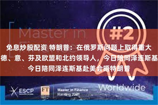 免息炒股配资 特朗普：在俄罗斯问题上取得重大进展！英、法、德、意、芬及欧盟和北约领导人，今日陪同泽连斯基赴美会晤特朗普