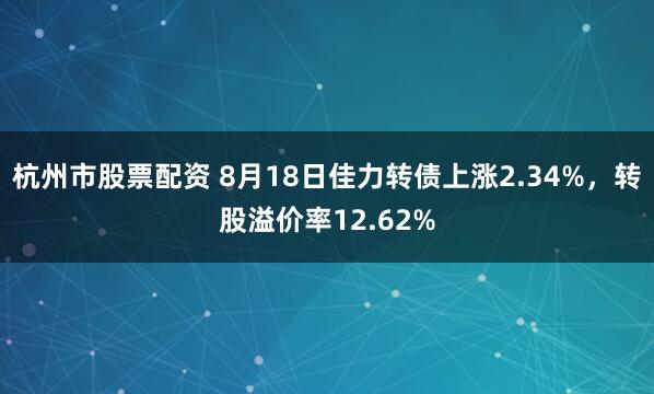 杭州市股票配资 8月18日佳力转债上涨2.34%，转股溢价率12.62%
