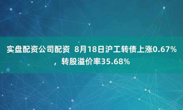 实盘配资公司配资  8月18日沪工转债上涨0.67%，转股溢价率35.68%