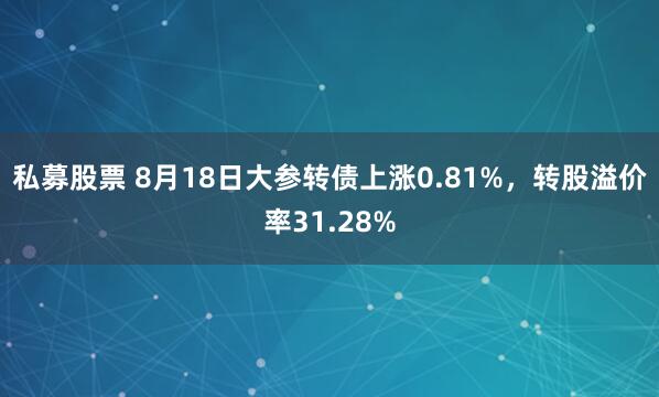 私募股票 8月18日大参转债上涨0.81%，转股溢价率31.28%