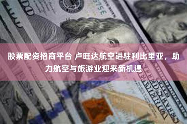 股票配资招商平台 卢旺达航空进驻利比里亚，助力航空与旅游业迎来新机遇