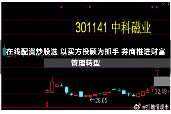 在线配资炒股选 以买方投顾为抓手 券商推进财富管理转型