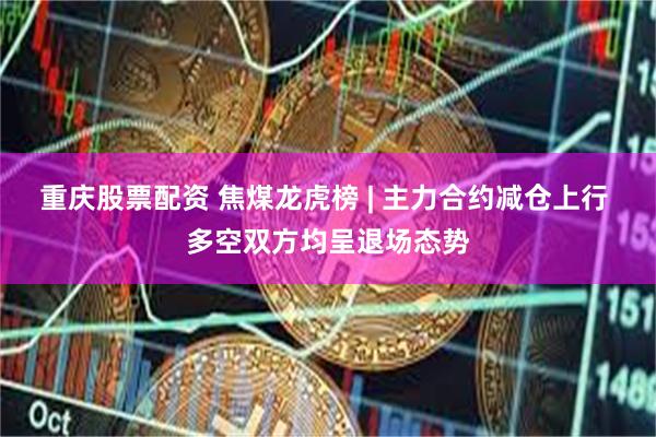 重庆股票配资 焦煤龙虎榜 | 主力合约减仓上行 多空双方均呈退场态势