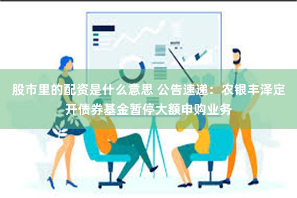 股市里的配资是什么意思 公告速递：农银丰泽定开债券基金暂停大额申购业务