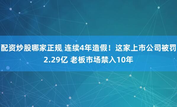 配资炒股哪家正规 连续4年造假！这家上市公司被罚2.29亿 老板市场禁入10年